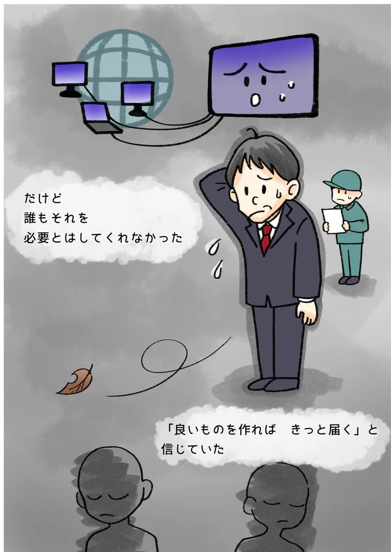 だけど　誰もそれを　必要とはしてくれなかった　「良いものを作れば　きっと届く」と　信じていた（灰色の空。泣き顔の画面の下で、頭をかくぼく）
