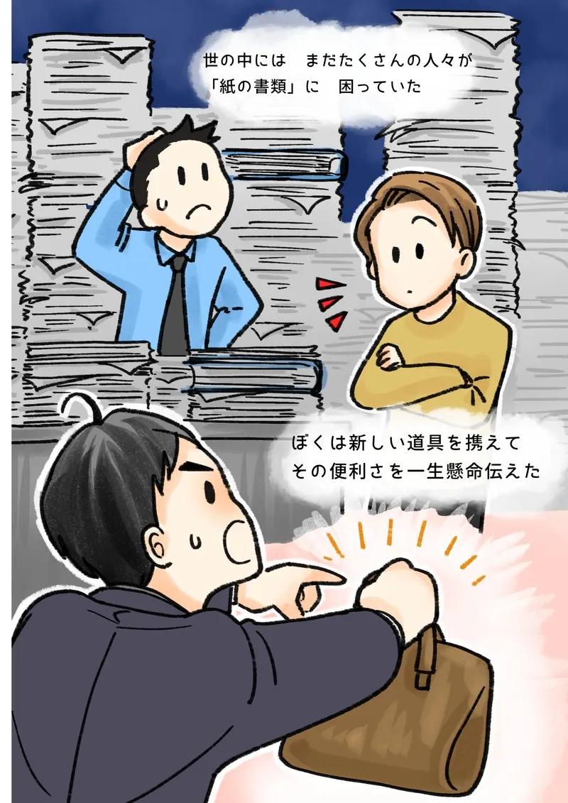 世の中には　まだたくさんの人々が　「紙の書類」に　困っていた　ぼくは新しい道具を携えて　その便利さを一生懸命伝えた（書類の山の中で困る人と、腕を組むお客さん。かばんを手に説明するぼく）
