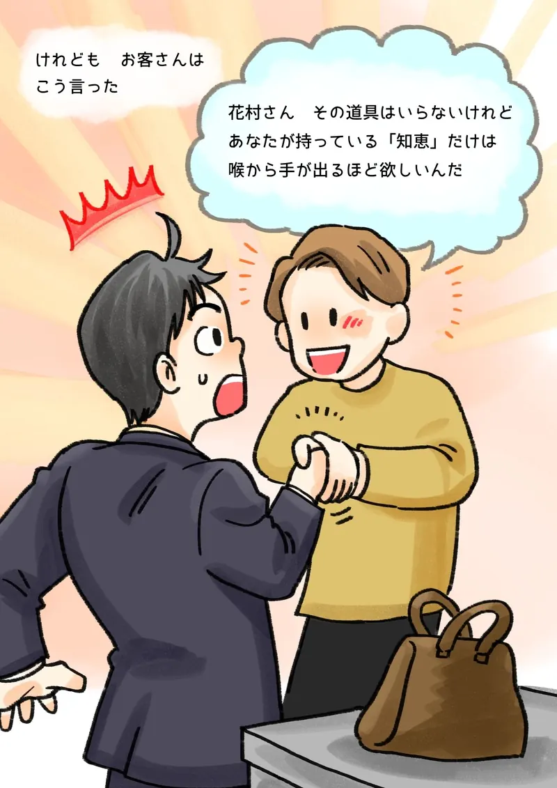 けれども　お客さんは　こう言った　「花村さん　その道具はいらないけれど　あなたが持っている『知恵』だけは　喉から手が出るほど欲しいんだ」（握手をしながら笑うお客さんと、驚くぼく）