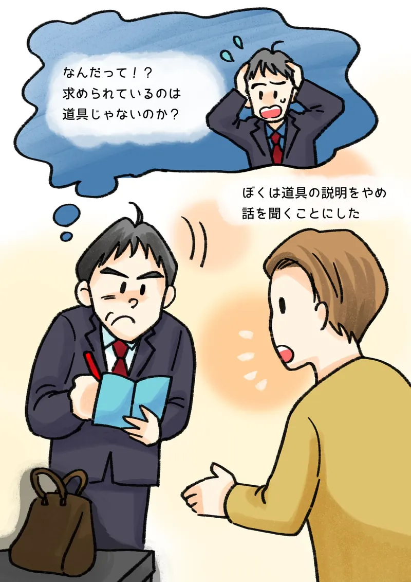 なんだって！？　求められているのは　道具じゃないのか？　ぼくは道具の説明をやめ　話を聞くことにした（かばんを置き、メモを取りながらお客さんの話を聞くぼく）